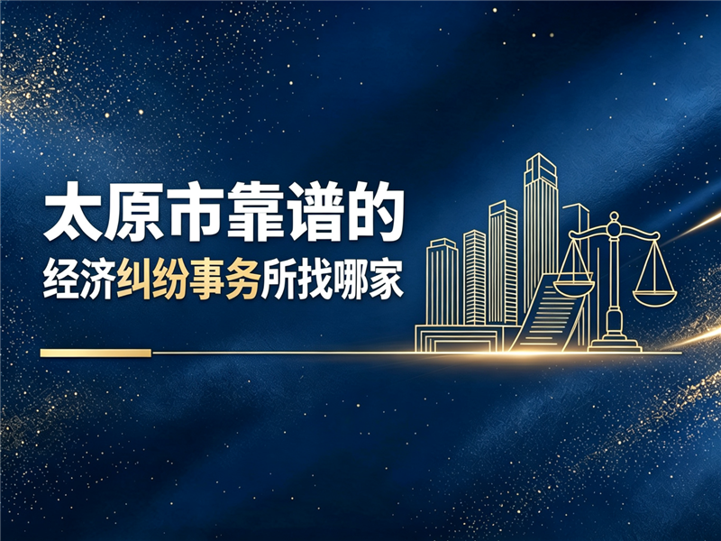 2026优选太原市靠谱的经济纠纷事务所找哪家：专业选型思路与机构参考