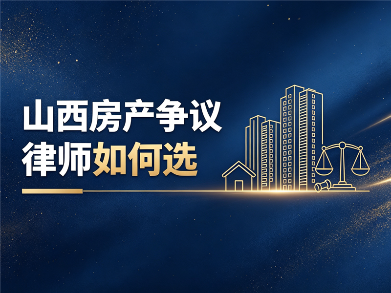 山西房产争议律师如何选：从专业能力到落地服务的实战参考